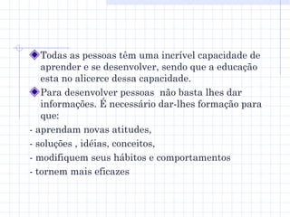 Todas as pessoas têm uma incrível capacidade de aprender e se desenvolver, sendo que a educação esta no alicerce dessa capacidade. Para desenvolver pessoas  não basta lhes dar informações. É necessário dar-lhes formação para que: - aprendam novas atitudes,  - soluções , idéias, conceitos,  - modifiquem seus hábitos e comportamentos  - tornem mais eficazes 