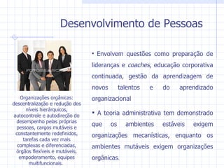 Desenvolvimento de Pessoas Envolvem questões como preparação de lideranças e  coaches , educação corporativa continuada, gestão da aprendizagem de novos talentos e do aprendizado organizacional  A teoria administrativa tem demonstrado que os ambientes estáveis exigem organizações mecanísticas, enquanto os ambientes mutáveis exigem organizações orgânicas . Organizações orgânicas: descentralização e redução dos níveis hierárquicos, autocontrole e autodireção do desempenho pelas próprias pessoas, cargos mutáveis e constantemente redefinidos, tarefas cada vez mais complexas e diferenciadas, órgãos flexíveis e mutáveis, empoderamento, equipes multifuncionais.  