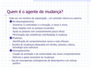 Quem é o agente de mudança? Pode ser um membro da organização , um consultor interno ou externo. No descongelamento: Incentivar à criatividade e a inovação, a riscos e erros; Boas relações com as pessoas envolvidas Ajuda as pessoas com comportamento pouco eficaz Minimização das resistências manifestadas à mudança Mudança: Identificação de comportamentos novos e mais eficazes -  Escolha de mudanças adequadas em tarefas, pessoas, cultura, tecnologia e/ou estrutura Recongelamento: Criação da aceitação e de continuidade dos novos comportamentos Estímulo a apoio necessário às mudanças -  Uso de recompensas contingenciais de desempenho e do reforço positivo 