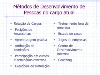 Métodos de Desenvolvimento de Pessoas no cargo atual Rotação de Cargos Posições de Assessorias Aprendizagem prática Atribuição de comissões  Participação em cursos e seminários externos Exercícios de simulação Treinamento fora da empresa Estudo de casos Jogos de empresas Centro de Desenvolvimento internos Coaching 