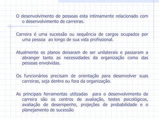 O desenvolvimento de pessoas esta intimamente relacionado com o desenvolvimento de carreiras. Carreira é uma sucessão ou sequência de cargos ocupados por uma pessoa  ao longo de sua vida profissional. Atualmente os planos deixaram de ser unilaterais e passaram a abranger tanto as necessidades da organização como das pessoas envolvidas. Os funcionários precisam de orientação para desenvolver suas carreiras, seja dentro ou fora da organização. As principais ferramentas utilizadas  para o desenvolvimento de carreira são os centros de avaliação, testes psicológicos, avaliação de desempenho, projeções de probabilidade e o planejamento de sucessão 