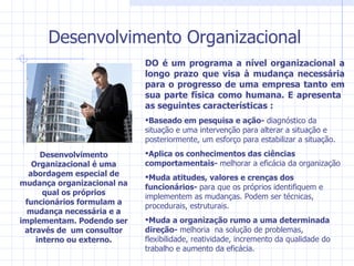 Desenvolvimento Organizacional DO é um programa a nível organizacional a longo prazo que visa à mudança necessária para o progresso de uma empresa tanto em sua parte física como humana. E apresenta  as seguintes características : Baseado em pesquisa e ação-  diagnóstico da situação e uma intervenção para alterar a situação e posteriormente, um esforço para estabilizar a situação. Aplica os conhecimentos das ciências comportamentais-  melhorar a eficácia da organização  Muda atitudes, valores e crenças dos funcionários-  para que os próprios identifiquem e implementem as mudanças. Podem ser técnicas, procedurais, estruturais. Muda a organização rumo a uma determinada direção-  melhoria  na solução de problemas, flexibilidade, reatividade, incremento da qualidade do trabalho e aumento da eficácia. Desenvolvimento Organizacional é uma abordagem especial de mudança organizacional na qual os próprios funcionários formulam a mudança necessária e a implementam. Podendo ser através de  um consultor interno ou externo. 