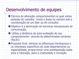 Desenvolvimento de equipes Técnica de alteração comportamental na qual várias pessoas de variados  níveis e áreas se reúnem sob a coordenação de um líder ou de consultor. Objetivo é a eliminação de barreiras interpessoais de comunicação. Utiliza a dinâmica da auto-avaliação de seu comportamento  através de determinadas variáveis (fig.01)  Proposta final: eliminar as diferenças hierárquicas e os interesses específicos de cada departamento ou especialidade, proporcionar uma predisposição sadia para a interação, para a criatividade e inovação. 