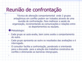 Técnica de alteração comportamental  onde 2 grupos antagônicos em conflito podem ser tratados através de uma reunião de confrontação. Para melhorar a saúde da organização, incrementando as comunicações e relações entre os departamentos ou equipes. Metodologia : -  Cada grupo se auto-avalia, bem como avalia o comportamento do outro. -  Cada grupo apresenta ao outro os resultados das avaliações e é interrogado. O consultor facilita a confrontação, ponderado e orientando para a discussão  para a solução dos trabalhos construtiva do conflito e eliminando as barreiras intergrupais. Reunião de confrontação 