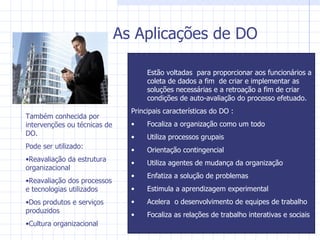 As Aplicações de DO Estão voltadas  para proporcionar aos funcionários a coleta de dados a fim  de criar e implementar as soluções necessárias e a retroação a fim de criar condições de auto-avaliação do processo efetuado. Principais características do DO : Focaliza a organização como um todo Utiliza processos grupais Orientação contingencial Utiliza agentes de mudança da organização Enfatiza a solução de problemas Estimula a aprendizagem experimental Acelera  o desenvolvimento de equipes de trabalho Focaliza as relações de trabalho interativas e sociais Também conhecida por intervenções ou técnicas de DO. Pode ser utilizado: Reavaliação da estrutura organizacional Reavaliação dos processos  e tecnologias utilizados Dos produtos e serviços produzidos Cultura organizacional 