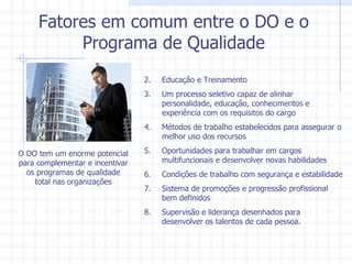 Fatores em comum entre o DO e o Programa de Qualidade Educação e Treinamento Um processo seletivo capaz de alinhar personalidade, educação, conhecimentos e experiência com os requisitos do cargo Métodos de trabalho estabelecidos para assegurar o melhor uso dos recursos Oportunidades para trabalhar em cargos multifuncionais e desenvolver novas habilidades Condições de trabalho com segurança e estabilidade Sistema de promoções e progressão profissional bem definidos Supervisão e liderança desenhados para desenvolver os talentos de cada pessoa. O DO tem um enorme potencial para complementar e incentivar os programas de qualidade total nas organizações 