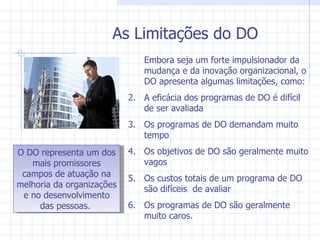 As Limitações do DO Embora seja um forte impulsionador da mudança e da inovação organizacional, o DO apresenta algumas limitações, como: A eficácia dos programas de DO é difícil de ser avaliada Os programas de DO demandam muito tempo Os objetivos de DO são geralmente muito vagos Os custos totais de um programa de DO são difíceis  de avaliar Os programas de DO são geralmente muito caros. O DO representa um dos mais promissores campos de atuação na melhoria da organizações e no desenvolvimento das pessoas.  
