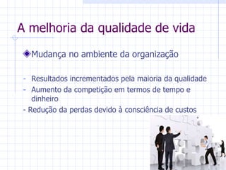 A melhoria da qualidade de vida Mudança no ambiente da organização Resultados incrementados pela maioria da qualidade Aumento da competição em termos de tempo e dinheiro - Redução da perdas devido à consciência de custos 