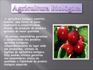 As normas comunitárias garantem a autenticidade dos produtos agrícolas biológicos, independentemente do lugar onde são produzidos, através do logótipo de agricultura biológica. Esta medida oferece garantias aos consumidores acerca da qualidade e fiabilidade do produto biológico adquirido. A agricultura biológica constitui, também, uma forma de maior rendimento e competitividade, através, da produção de produtos agrícolas de maior qualidade .  
