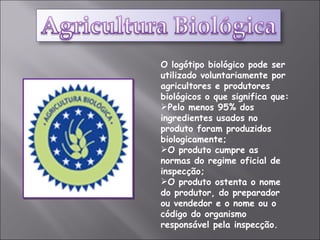 O logótipo biológico pode ser utilizado voluntariamente por agricultores e produtores biológicos o que significa que:  Pelo menos 95% dos ingredientes usados no produto foram produzidos biologicamente;  O produto cumpre as normas do regime oficial de inspecção;  O produto ostenta o nome do produtor, do preparador ou vendedor e o nome ou o código do organismo responsável pela inspecção. 