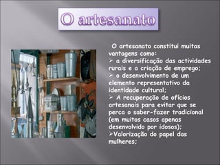 O artesanato constitui muitas vantagens como:  a diversificação das actividades rurais e a criação de emprego;  o desenvolvimento de um elemento representativo da identidade cultural; A recuperação de ofícios artesanais para evitar que se perca o saber-fazer tradicional (em muitos casos apenas desenvolvido por idosos);  Valorização do papel das mulheres; 