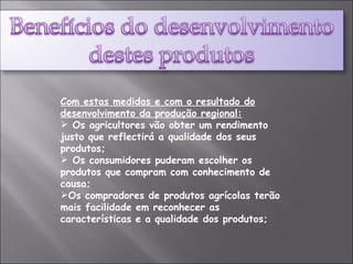 Com estas medidas e com o resultado do desenvolvimento da produção regional: Os agricultores vão obter um rendimento justo que reflectirá a qualidade dos seus produtos; Os consumidores puderam escolher os produtos que compram com conhecimento de causa; Os compradores de produtos agrícolas terão mais facilidade em reconhecer as características e a qualidade dos produtos; 