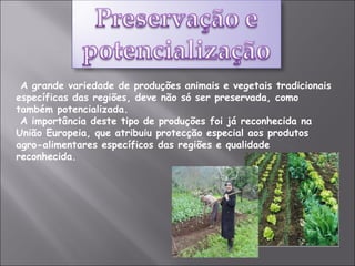 A grande variedade de produções animais e vegetais tradicionais específicas das regiões, deve não só ser preservada, como também potencializada. A importância deste tipo de produções foi já reconhecida na União Europeia, que atribuiu protecção especial aos produtos agro-alimentares específicos das regiões e qualidade reconhecida. 