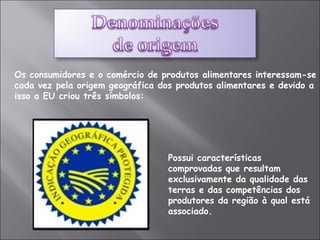 Os consumidores e o comércio de produtos alimentares interessam-se cada vez pela origem geográfica dos produtos alimentares e devido a isso a EU criou três símbolos:   Possui características comprovadas que resultam exclusivamente da qualidade das terras e das competências dos produtores da região à qual está associado. 