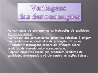 As vantagens de proteger estas indicações de qualidade são as seguintes: Oferecer aos consumidores garantias relativas à origem dos produtos e aos métodos de produção utilizados;  Transmitir mensagens comerciais eficazes sobre produtos de elevado valor acrescentado;  Apoiar empresas rurais que produzem produtos de qualidade, protegendo o rótulo contra imitações falsas; 