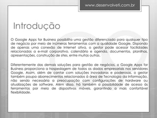 www.desenvolveti.com.br




 Introdução
O Google Apps for Business possibilita uma gestão diferenciada para qualquer tipo
de negócio por meio de inúmeras ferramentas com a qualidade Google. Dispondo
de apenas uma conexão de Internet ativa, o gestor pode acessar facilidades
relacionadas a e-mail corporativo, calendário e agenda, documentos, planilhas,
apresentações, construção de sites, entre muitas outras.

Diferentemente das demais soluções para gestão de negócios, o Google Apps for
Business proporciona a hospedagem de todos os dados empresariais nos servidores
Google. Assim, além de contar com soluções inovadoras e poderosas, o gestor
também poupa aborrecimentos relacionados à área de Tecnologia da Informação,
não sendo necessária a preocupação com configurações de hardware ou
atualizações de software. Além disso, há também a possibilidade de acesso às
ferramentas por meio de dispositivos móveis, garantindo a mais confortável
flexibilidade.
 