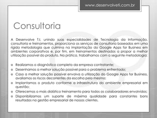 www.desenvolveti.com.br




    Consultoria
A Desenvolve T.I, unindo suas especialidades de Tecnologia da Informação,
consultoria e treinamentos, proporciona os serviços de consultoria baseados em uma
rígida metodologia que culmina na implantação do Google Apps for Business em
ambientes corporativos e, por fim, em treinamentos destinados a propor a melhor
utilização possível do produto. Na prática, trabalhamos com a seguinte metodologia:

   Realizamos o diagnóstico completo da empresa contratante;
   Desenhamos a melhor solução possível para o problema enfrentado;
   Caso a melhor solução possível envolva a utilização do Google Apps for Business,
    avaliamos os riscos decorrentes da escolha pelo mesmo;
   Implantamos o produto conforme a infraestrutura do ambiente empresarial em
    questão;
   Oferecemos o mais didático treinamento para todos os colaboradores envolvidos;
   Disponibilizamos um suporte de máxima qualidade para constantes bons
    resultados na gestão empresarial de nossos clientes.
 