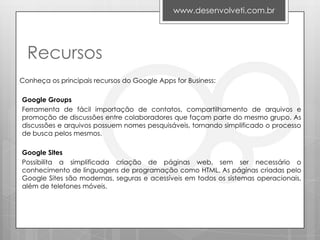 www.desenvolveti.com.br




  Recursos
Conheça os principais recursos do Google Apps for Business:

Google Groups
Ferramenta de fácil importação de contatos, compartilhamento de arquivos e
promoção de discussões entre colaboradores que façam parte do mesmo grupo. As
discussões e arquivos possuem nomes pesquisáveis, tornando simplificado o processo
de busca pelos mesmos.

Google Sites
Possibilita a simplificada criação de páginas web, sem ser necessário o
conhecimento de linguagens de programação como HTML. As páginas criadas pelo
Google Sites são modernas, seguras e acessíveis em todos os sistemas operacionais,
além de telefones móveis.
 