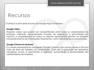 www.desenvolveti.com.br




  Recursos
Conheça os principais recursos do Google Apps for Business:

Google Video
Hospeda vídeos que podem ser compartilhados entre todos os colaboradores da
empresa, utilizando opcionalmente funções de segurança e privacidade nos
mesmos. A acessibilidade em todos os sistemas operacionais permite um eficiente
compartilhamento de informações importantes, como treinamentos e comunicados.

Google Chrome for Business
É a versão empresarial do navegador Google Chrome, com acesso rápido e fácil por
meio da área de trabalho do computador. Com ele, a execução de aplicativos
complexos on-line é aprimorada e agilizada, aumentando a produtividade dos
colaboradores da empresa.
 