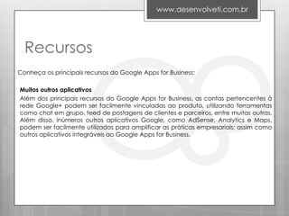 www.desenvolveti.com.br




  Recursos
Conheça os principais recursos do Google Apps for Business:

Muitos outros aplicativos
Além dos principais recursos do Google Apps for Business, as contas pertencentes à
rede Google+ podem ser facilmente vinculadas ao produto, utilizando ferramentas
como chat em grupo, feed de postagens de clientes e parceiros, entre muitas outras.
Além disso, inúmeros outros aplicativos Google, como AdSense, Analytics e Maps,
podem ser facilmente utilizados para amplificar as práticas empresariais; assim como
outros aplicativos integráveis ao Google Apps for Business.
 