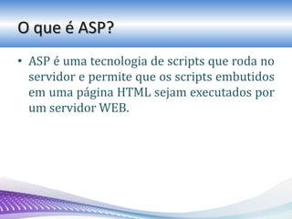 O que é ASP?
• ASP é uma tecnologia de scripts que roda no
servidor e permite que os scripts embutidos
em uma página HTML sejam executados por
um servidor WEB.
 