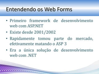 Entendendo os Web Forms
• Primeiro framework de desenvolvimento
web com ASP.NET
• Existe desde 2001/2002
• Rapidamente tomou parte do mercado,
efetivamente matando o ASP 3
• Era a única solução de desenvolvimento
web com .NET
 