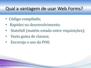 Qual a vantagem de usar Web Forms?
• Código compilado;
• Rapidez no desenvolvimento;
• Statefull (matém estado entre requisições);
• Vasta gama de classes;
• Encoraja o uso da POO.
 