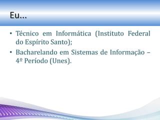 Eu...
• Técnico em Informática (Instituto Federal
do Espírito Santo);
• Bacharelando em Sistemas de Informação –
4º Período (Unes).
 
