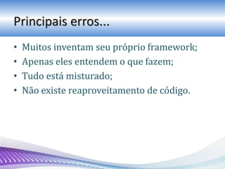 Principais erros...
• Muitos inventam seu próprio framework;
• Apenas eles entendem o que fazem;
• Tudo está misturado;
• Não existe reaproveitamento de código.
 