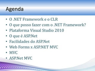 Agenda
• O .NET Framework e o CLR
• O que posso fazer com o .NET Framework?
• Plataforma Visual Studio 2010
• O que é ASP.Net
• Facilidades do ASP.Net
• Web Forms x ASP.NET MVC
• MVC
• ASP.Net MVC
 