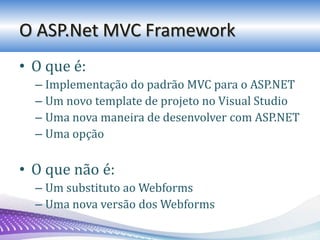 O ASP.Net MVC Framework
• O que é:
– Implementação do padrão MVC para o ASP.NET
– Um novo template de projeto no Visual Studio
– Uma nova maneira de desenvolver com ASP.NET
– Uma opção
• O que não é:
– Um substituto ao Webforms
– Uma nova versão dos Webforms
 