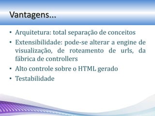 Vantagens...
• Arquitetura: total separação de conceitos
• Extensibilidade: pode-se alterar a engine de
visualização, de roteamento de urls, da
fábrica de controllers
• Alto controle sobre o HTML gerado
• Testabilidade
 