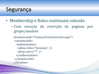 Segurança
• Membership e Roles continuam valendo
– Com exceção da restrição de paginas por
grupo/usuário
<location path="Contas/ContaCorrente.aspx">
<system.web>
<authorization>
<allow roles="Gerentes" />
<deny users="*" />
</authorization>
</system.web>
</location>
 