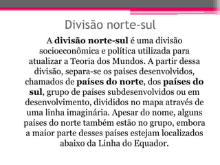 Divisão norte-sul
       A divisão norte-sul é uma divisão
    socioeconômica e política utilizada para
 atualizar a Teoria dos Mundos. A partir dessa
   divisão, separa-se os países desenvolvidos,
chamados de países do norte, dos países do
  sul, grupo de países subdesenvolvidos ou em
desenvolvimento, divididos no mapa através de
 uma linha imaginária. Apesar do nome, alguns
países do norte também estão no grupo, embora
a maior parte desses países estejam localizados
          abaixo da Linha do Equador.
 