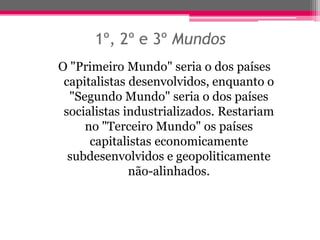 1º, 2º e 3º Mundos
O "Primeiro Mundo" seria o dos países
 capitalistas desenvolvidos, enquanto o
  "Segundo Mundo" seria o dos países
 socialistas industrializados. Restariam
     no "Terceiro Mundo" os países
      capitalistas economicamente
  subdesenvolvidos e geopoliticamente
              não-alinhados.
 
