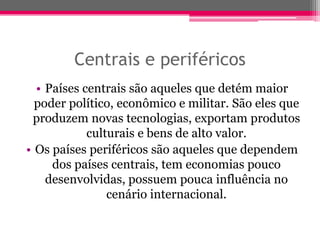 Centrais e periféricos
  • Países centrais são aqueles que detém maior
  poder político, econômico e militar. São eles que
 produzem novas tecnologias, exportam produtos
            culturais e bens de alto valor.
• Os países periféricos são aqueles que dependem
     dos países centrais, tem economias pouco
    desenvolvidas, possuem pouca influência no
                cenário internacional.
 