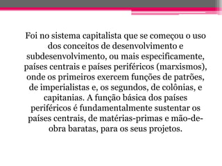 Foi no sistema capitalista que se começou o uso
       dos conceitos de desenvolvimento e
 subdesenvolvimento, ou mais especificamente,
países centrais e países periféricos (marxismos),
 onde os primeiros exercem funções de patrões,
  de imperialistas e, os segundos, de colônias, e
      capitanias. A função básica dos países
  periféricos é fundamentalmente sustentar os
 países centrais, de matérias-primas e mão-de-
       obra baratas, para os seus projetos.
 