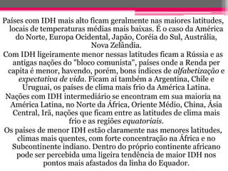 Países com IDH mais alto ficam geralmente nas maiores latitudes,
  locais de temperaturas médias mais baixas. É o caso da América
    do Norte, Europa Ocidental, Japão, Coréia do Sul, Austrália,
                            Nova Zelândia.
Com IDH ligeiramente menor nessas latitudes ficam a Rússia e as
   antigas nações do "bloco comunista", países onde a Renda per
 capita é menor, havendo, porém, bons índices de alfabetização e
     expectativa de vida. Ficam aí também a Argentina, Chile e
      Uruguai, os países de clima mais frio da América Latina.
 Nações com IDH intermediário se encontram em sua maioria na
   América Latina, no Norte da África, Oriente Médio, China, Ásia
   Central, Irã, nações que ficam entre as latitudes de clima mais
                    frio e as regiões equatoriais.
Os países de menor IDH estão claramente nas menores latitudes,
    climas mais quentes, com forte concentração na África e no
   Subcontinente indiano. Dentro do próprio continente africano
    pode ser percebida uma ligeira tendência de maior IDH nos
             pontos mais afastados da linha do Equador.
 