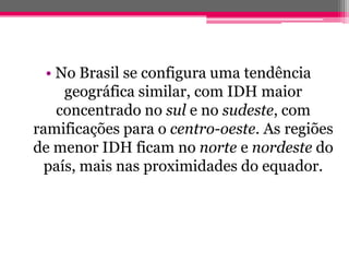 • No Brasil se configura uma tendência
     geográfica similar, com IDH maior
    concentrado no sul e no sudeste, com
ramificações para o centro-oeste. As regiões
de menor IDH ficam no norte e nordeste do
  país, mais nas proximidades do equador.
 