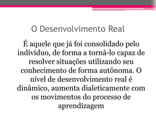 O Desenvolvimento Real
  É aquele que já foi consolidado pelo
indivíduo, de forma a torná-lo capaz de
   resolver situações utilizando seu
 conhecimento de forma autônoma. O
    nível de desenvolvimento real é
dinâmico, aumenta dialeticamente com
     os movimentos do processo de
             aprendizagem
 