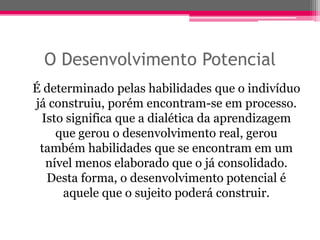 O Desenvolvimento Potencial
É determinado pelas habilidades que o indivíduo
já construiu, porém encontram-se em processo.
 Isto significa que a dialética da aprendizagem
    que gerou o desenvolvimento real, gerou
 também habilidades que se encontram em um
  nível menos elaborado que o já consolidado.
  Desta forma, o desenvolvimento potencial é
     aquele que o sujeito poderá construir.
 