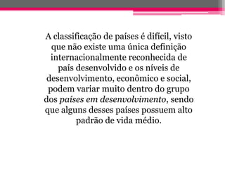 A classificação de países é difícil, visto
  que não existe uma única definição
  internacionalmente reconhecida de
    país desenvolvido e os níveis de
 desenvolvimento, econômico e social,
 podem variar muito dentro do grupo
dos países em desenvolvimento, sendo
que alguns desses países possuem alto
         padrão de vida médio.
 