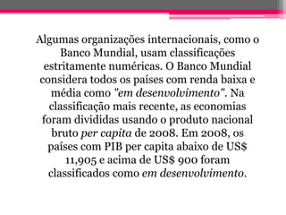 Algumas organizações internacionais, como o
      Banco Mundial, usam classificações
  estritamente numéricas. O Banco Mundial
 considera todos os países com renda baixa e
    média como "em desenvolvimento". Na
   classificação mais recente, as economias
 foram divididas usando o produto nacional
    bruto per capita de 2008. Em 2008, os
   países com PIB per capita abaixo de US$
       11,905 e acima de US$ 900 foram
   classificados como em desenvolvimento.
 