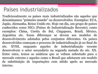 Países industrializados
Tradicionalmente os países mais industrializados são aqueles que
denominamos "primeiro mundo" ou desenvolvidos. Exemplos: EUA,
Japão, Alemanha, Reino Unido etc. Hoje em dia, um grupo de países
conhecidos como NICs (Países de Industrialização Recente), como
exemplos: China, Coréia do Sul, Cingapura, Brasil, México,
Argentina etc. Essas diferenças se devem aos modelos de
desenvolvimento adotados pelos conjuntos diferentes. Os países
desenvolvidos começam o processo de industrialização já no final do
séc. XVIII, enquanto aqueles de industrialização recente
desenvolvem o setor secundário na segunda metade do séc. XX.
Entre estes, temos os asiáticos que se voltam sobretudo para o
mercado externo e aqueles como o Brasil que adotaram um modelo
de substituição de importações com nítido apelo ao mercado
interno.
 