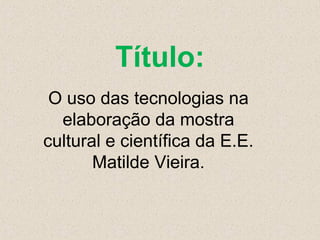 Título:
O uso das tecnologias na
elaboração da mostra
cultural e científica da E.E.
Matilde Vieira.

 