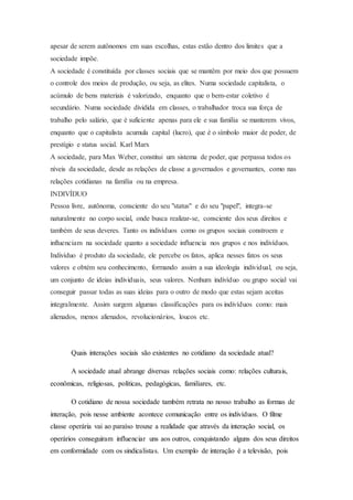 apesar de serem autônomos em suas escolhas, estas estão dentro dos limites que a
sociedade impõe.
A sociedade é constituída por classes sociais que se mantêm por meio dos que possuem
o controle dos meios de produção, ou seja, as elites. Numa sociedade capitalista, o
acúmulo de bens materiais é valorizado, enquanto que o bem-estar coletivo é
secundário. Numa sociedade dividida em classes, o trabalhador troca sua força de
trabalho pelo salário, que é suficiente apenas para ele e sua família se manterem vivos,
enquanto que o capitalista acumula capital (lucro), que é o símbolo maior de poder, de
prestígio e status social. Karl Marx
A sociedade, para Max Weber, constitui um sistema de poder, que perpassa todos os
níveis da sociedade, desde as relações de classe a governados e governantes, como nas
relações cotidianas na família ou na empresa.
INDIVÍDUO
Pessoa livre, autônoma, consciente do seu "status" e do seu "papel", integra-se
naturalmente no corpo social, onde busca realizar-se, consciente dos seus direitos e
também de seus deveres. Tanto os indivíduos como os grupos sociais constroem e
influenciam na sociedade quanto a sociedade influencia nos grupos e nos indivíduos.
Indivíduo é produto da sociedade, ele percebe os fatos, aplica nesses fatos os seus
valores e obtém seu conhecimento, formando assim a sua ideologia individual, ou seja,
um conjunto de ideias individuais, seus valores. Nenhum indivíduo ou grupo social vai
conseguir passar todas as suas ideias para o outro de modo que estas sejam aceitas
integralmente. Assim surgem algumas classificações para os indivíduos como: mais
alienados, menos alienados, revolucionários, loucos etc.
Quais interações sociais são existentes no cotidiano da sociedade atual?
A sociedade atual abrange diversas relações sociais como: relações culturais,
econômicas, religiosas, políticas, pedagógicas, familiares, etc.
O cotidiano de nossa sociedade também retrata no nosso trabalho as formas de
interação, pois nesse ambiente acontece comunicação entre os indivíduos. O filme
classe operária vai ao paraíso trouxe a realidade que através da interação social, os
operários conseguiram influenciar uns aos outros, conquistando alguns dos seus direitos
em conformidade com os sindicalistas. Um exemplo de interação é a televisão, pois
 