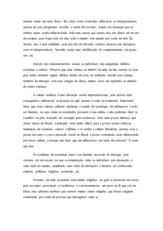 mesmo sendo um meio físico, fica claro como a televisão influencia os telespectadores,
através de seus programas, novelas, a moda das novelas, roupas em destaque que as
artistas usam, acaba influenciando toda uma massa que somos nós, uns dizem até no ato
da compra, essa roupa está em alta, todo o mundo está usando por conta da atriz da
novela, isso é uma realidade, pois por trás da televisão existem pessoas que interagem
com os telespectadores, havendo assim uma modificação de comportamento em gosto,
uso, etc.
Através dos relacionamentos sociais os indivíduos vão adquirindo hábitos,
costumes e valores. Observe que uma criança no infantil de uma escola, mesmo os seus
pais tendo ensinado alguns hábitos dentro de casa, no ambiente escolar essa criança
também irá interagir com seus colegas de classe, muitas vezes até repetindo as atitudes
de outras crianças.
A cultura também é uma interação social importantíssima, pois através dela
conseguimos influenciar as pessoas no agir, pensar e como se comportar. Importante
frisar que esses valores culturais mediante o estudo da sociologia são intrínsecos a todo
ser humano, ou seja, todas as sociedades possuem a sua cultura e não podemos dizer se
é melhor ou pior, trazendo um exemplo para esclarecer, seria uma jovem islâmica que
viesse morar no Brasil, a princípio seria muito difícil para a jovem aceitar todas as
mudanças de costumes, valores e hábitos e se render a cultura Brasileira, porém, com o
passar dos anos e com a interação social no Brasil a jovem certamente seria influenciada
por nossa cultura, e porque não dizer que ela influenciou seu meio de convívio? É certo
que sim.
No cotidiano da sociedade atual o ser humano necessita de interagir, pois
vivemos em um século em que a comunicação entre os indivíduos tem alcançado o
outro lado do mundo, ampliando suas redes de interações o homem vai conhecendo
culturas, políticas, religiões, economia, etc.
Vivemos em uma sociedade com muitas religiões, na qual se destacam em nosso
país em maior percentual o Catolicismo e o protestantismo, um povo de fé que crê em
Deus, mas sabemos também que existem muitas outras religiões que foram surgindo
exatamente por conta de pessoas que interagiram entre si.
 