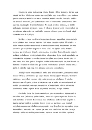 No convívio existe também uma relação de pais e filhos, instruções de vida que
os pais por já ter sido jovens passam sua experiências para os seu filhos e estes também
passam na relação interativa de outras interações passada para eles. Interação social é
um processo necessário, pois os indivíduos estão se socializando, estabelecendo entre
eles uma modificação de comportamentos. Na escola acontece interação, no âmbito
pedagógico da relação professor e aluno. O individuo é um ser social e na sociedade em
que vivemos a interação tem contribuído para que o homem possa através dela atingir
conhecimentos de si próprio.
No filme a classe operária vai ao paraíso, destaca a necessidade de um trabalho
que o individuo tem, pois sem trabalho, Lu o artista enfrentou muitas dificuldades, e
assim também acontece na realidade da nossa sociedade atual, pois vivemos em uma
sociedade que o consumo faz parte de nossas vidas, em algumas cenas do filme
expressa que o indivíduo é igual a uma máquina, no sentido da produtividade, naquele
ambiente trabalhavam operários insatisfeitos, não comiam direito e toda a produção era
cronometrada, enquanto Lu o artista estava interagindo com os seus patrões, para ele
tudo estava indo bem, quando de repente o artista sofre um acidente em pleno horário de
trabalho e só então ele se dá conta que os seus companheiros operários tinham razão, a
partir de então Lu inicia uma nova interação com seus companheiros.
A relação social tem contribuído muito para nossa sociedade, para expressarmos
nossos valores e acreditarmos que a ação de uma pessoa depende de outras. Os tempos
mudaram e a sociedade passou a exigir cada vez mais do trabalhador. O trabalho
tornou-se uma obrigação, muitas vezes penosa, que se realiza apenas em troca de um
salário, que na maioria dos casos não atendem as necessidades básicas do cidadão,
ocasionando assim a riqueza de uns e a pobreza de outros, ou seja, a maioria.
O trabalho é uma das formas motivadoras para o consumismo. Quanto mais a
sociedade atual (individuo) ganha dinheiro, maior será o poder aquisitivo de bens de
cada individuo. O homem da sociedade atual está ficando cada vez mais exigente e
incapaz de ficar satisfeito por muito tempo, pois é isso que temos visto na atual
sociedade, pessoas que trabalham para consumir, hoje já se observam que muitos jovens
têm celulares, notebooks, etc., objetos que anos atrás a sociedade não tinha, ou seja,
trabalho e tenho meu salário para consumir, vivemos em uma sociedade capitalista.
 