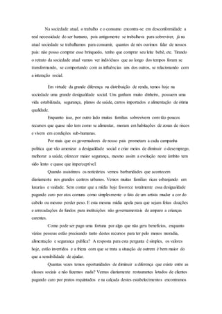 Na sociedade atual, o trabalho e o consumo encontra-se em desconformidade a
real necessidade do ser humano, pois antigamente se trabalhava para sobreviver, já na
atual sociedade se trabalhamos para consumir, quantos de nós ouvimos falar de nossos
pais: não posso comprar esse brinquedo, tenho que comprar seu leite bebê, etc. Tirando
o retrato da sociedade atual vamos ver indivíduos que ao longo dos tempos foram se
transformando, se comportando com as influências uns dos outros, se relacionando com
a interação social.
Em virtude da grande diferença na distribuição de renda, temos hoje na
sociedade uma grande desigualdade social. Uns ganham muito dinheiro, possuem uma
vida estabilizada, segurança, planos de saúde, carros importados e alimentação de ótima
qualidade.
Enquanto isso, por outro lado muitas famílias sobrevivem com tão poucos
recursos que quase não tem como se alimentar, moram em habitações de zonas de riscos
e vivem em condições sub-humanas.
Por mais que os governadores de nosso pais prometam a cada campanha
política que vão amenizar a desigualdade social e criar meios de diminuir o desemprego,
melhorar a saúde, oferecer maior segurança, mesmo assim a evolução neste âmbito tem
sido lento e quase que imperceptível.
Quando assistimos os noticiários vemos barbaridades que acontecem
diariamente nos grandes centros urbanos. Vemos muitas famílias ricas esbanjando em
luxurias e vaidade. Sem contar que a mídia hoje favorece totalmente essa desigualdade
pagando caro por atos comuns como simplesmente o fato de um artista mudar a cor do
cabelo ou mesmo perder peso. E esta mesma mídia apela para que sejam feitas doações
e arrecadações de fundos para instituições não governamentais de amparo a crianças
carentes.
Como pode ser pago uma fortuna por algo que não gera benefícios, enquanto
várias pessoas estão precisando tanto destes recursos para ter pelo menos moradia,
alimentação e segurança publica? A resposta para esta pergunta é simples, os valores
hoje, estão invertidos e a frieza com que se trata a situação de outrem é bem maior do
que a sensibilidade de ajudar.
Quantas vezes temos oportunidades de diminuir a diferença que existe entre as
classes sociais e não fazemos nada? Vemos diariamente restaurantes lotados de clientes
pagando caro por pratos requintados e na calçada destes estabelecimentos encontramos
 