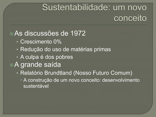 As discussões de 1972
• Crescimento 0%
• Redução do uso de matérias primas
• A culpa é dos pobres
A grande saída
• Relatório Brundtland (Nosso Futuro Comum)
 A construção de um novo conceito: desenvolvimento
sustentável
 
